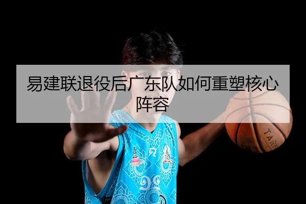 易建联退役后广东队如何重塑核心阵容
